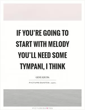If you’re going to start with melody you’ll need some tympani, I think Picture Quote #1