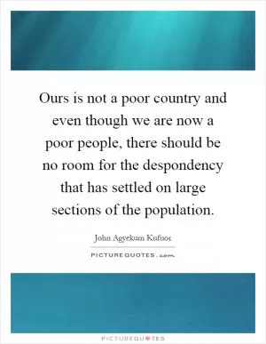 Ours is not a poor country and even though we are now a poor people, there should be no room for the despondency that has settled on large sections of the population Picture Quote #1