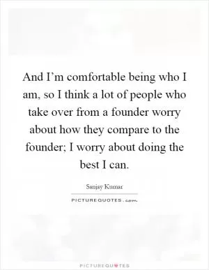 And I’m comfortable being who I am, so I think a lot of people who take over from a founder worry about how they compare to the founder; I worry about doing the best I can Picture Quote #1