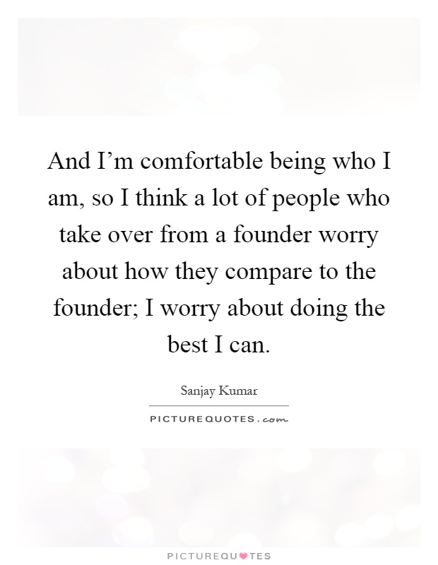 And I'm comfortable being who I am, so I think a lot of people who take over from a founder worry about how they compare to the founder; I worry about doing the best I can Picture Quote #1