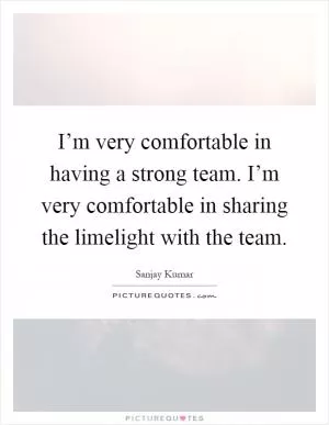 I’m very comfortable in having a strong team. I’m very comfortable in sharing the limelight with the team Picture Quote #1