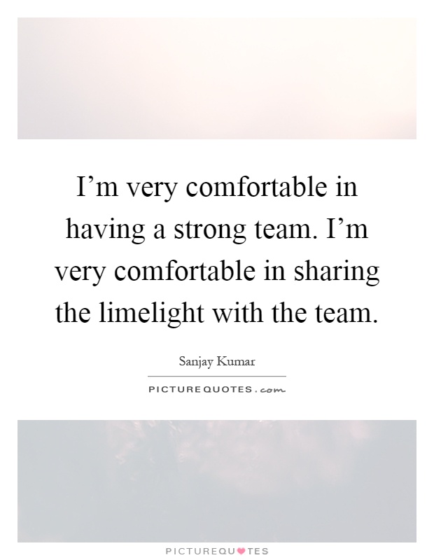 I'm very comfortable in having a strong team. I'm very comfortable in sharing the limelight with the team Picture Quote #1
