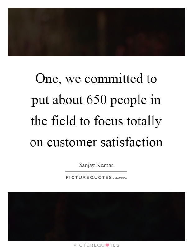 One, we committed to put about 650 people in the field to focus totally on customer satisfaction Picture Quote #1