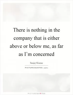 There is nothing in the company that is either above or below me, as far as I’m concerned Picture Quote #1