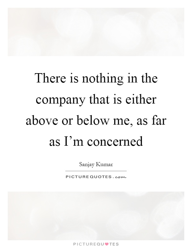 There is nothing in the company that is either above or below me, as far as I'm concerned Picture Quote #1