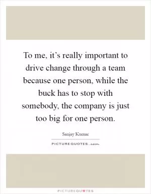 To me, it’s really important to drive change through a team because one person, while the buck has to stop with somebody, the company is just too big for one person Picture Quote #1