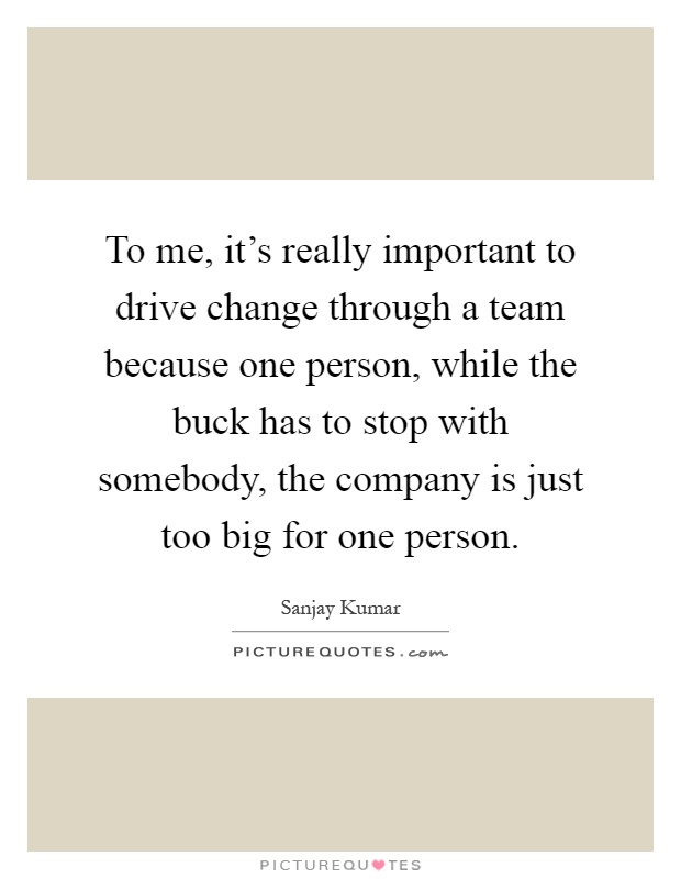 To me, it's really important to drive change through a team because one person, while the buck has to stop with somebody, the company is just too big for one person Picture Quote #1