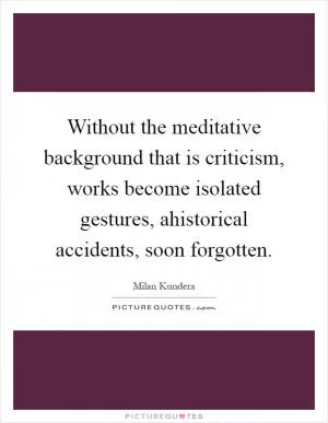 Without the meditative background that is criticism, works become isolated gestures, ahistorical accidents, soon forgotten Picture Quote #1