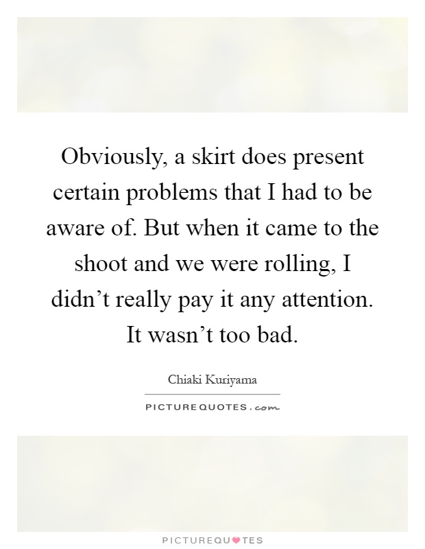 Obviously, a skirt does present certain problems that I had to be aware of. But when it came to the shoot and we were rolling, I didn't really pay it any attention. It wasn't too bad Picture Quote #1