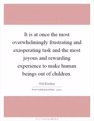 It is at once the most overwhelmingly frustrating and exasperating task and the most joyous and rewarding experience to make human beings out of children Picture Quote #1