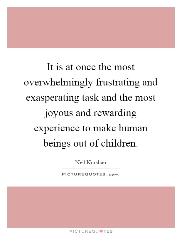 It is at once the most overwhelmingly frustrating and exasperating task and the most joyous and rewarding experience to make human beings out of children Picture Quote #1