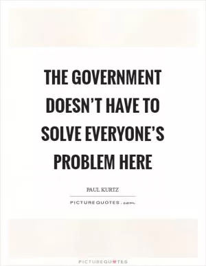 The government doesn’t have to solve everyone’s problem here Picture Quote #1