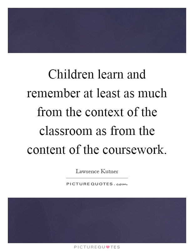 Children learn and remember at least as much from the context of the classroom as from the content of the coursework Picture Quote #1