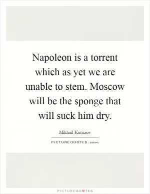 Napoleon is a torrent which as yet we are unable to stem. Moscow will be the sponge that will suck him dry Picture Quote #1