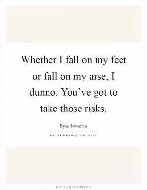 Whether I fall on my feet or fall on my arse, I dunno. You’ve got to take those risks Picture Quote #1