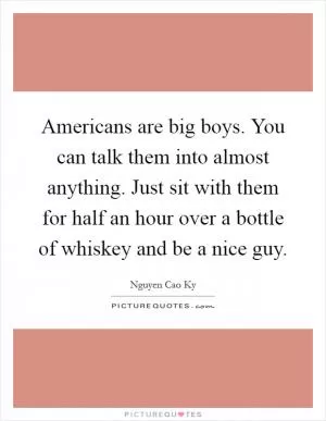 Americans are big boys. You can talk them into almost anything. Just sit with them for half an hour over a bottle of whiskey and be a nice guy Picture Quote #1