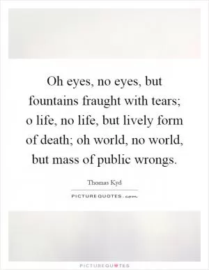 Oh eyes, no eyes, but fountains fraught with tears; o life, no life, but lively form of death; oh world, no world, but mass of public wrongs Picture Quote #1