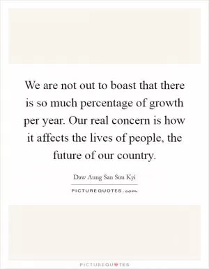 We are not out to boast that there is so much percentage of growth per year. Our real concern is how it affects the lives of people, the future of our country Picture Quote #1