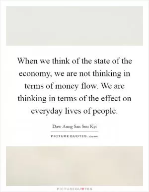 When we think of the state of the economy, we are not thinking in terms of money flow. We are thinking in terms of the effect on everyday lives of people Picture Quote #1