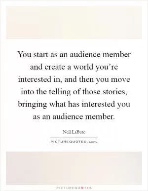You start as an audience member and create a world you’re interested in, and then you move into the telling of those stories, bringing what has interested you as an audience member Picture Quote #1