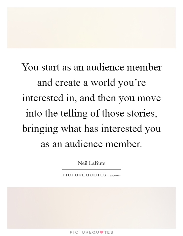 You start as an audience member and create a world you're interested in, and then you move into the telling of those stories, bringing what has interested you as an audience member Picture Quote #1