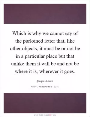 Which is why we cannot say of the purloined letter that, like other objects, it must be or not be in a particular place but that unlike them it will be and not be where it is, wherever it goes Picture Quote #1