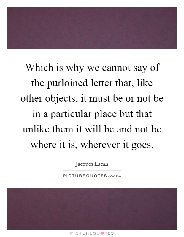 Which is why we cannot say of the purloined letter that, like other objects, it must be or not be in a particular place but that unlike them it will be and not be where it is, wherever it goes Picture Quote #1