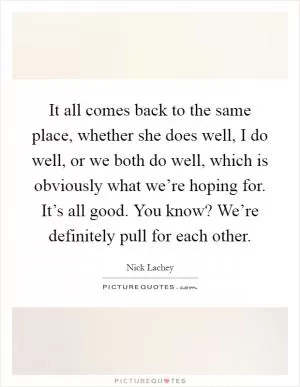 It all comes back to the same place, whether she does well, I do well, or we both do well, which is obviously what we’re hoping for. It’s all good. You know? We’re definitely pull for each other Picture Quote #1
