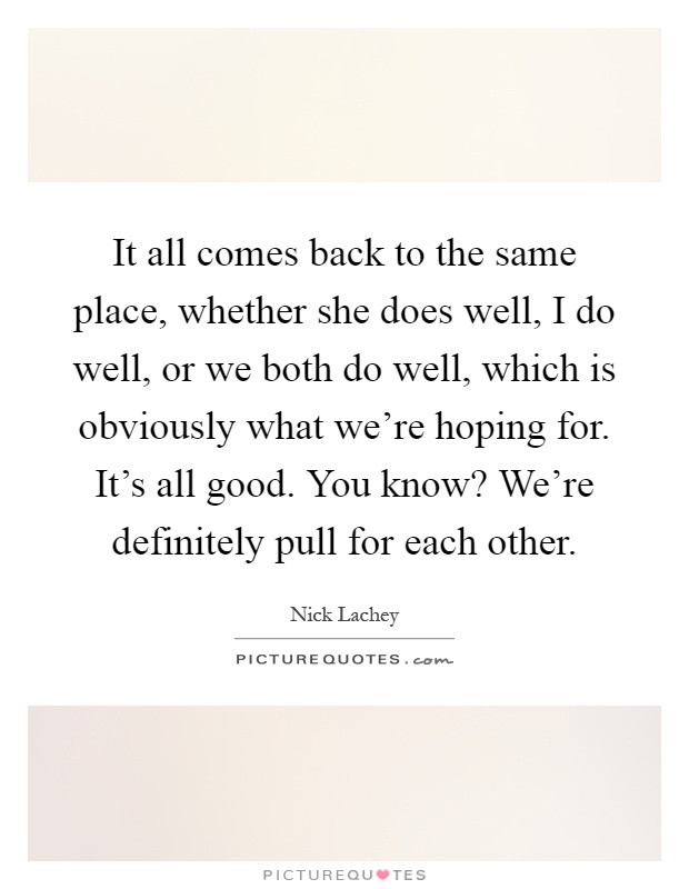 It all comes back to the same place, whether she does well, I do well, or we both do well, which is obviously what we're hoping for. It's all good. You know? We're definitely pull for each other Picture Quote #1