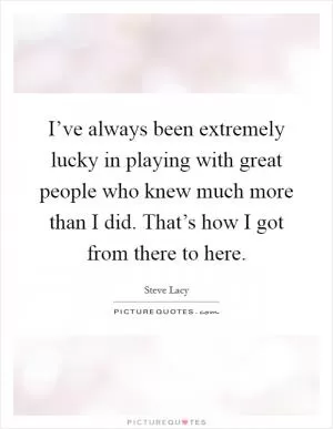 I’ve always been extremely lucky in playing with great people who knew much more than I did. That’s how I got from there to here Picture Quote #1