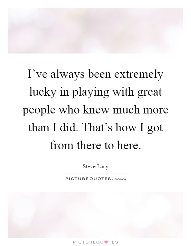 I've always been extremely lucky in playing with great people who knew much more than I did. That's how I got from there to here Picture Quote #1