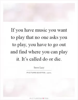 If you have music you want to play that no one asks you to play, you have to go out and find where you can play it. It’s called do or die Picture Quote #1