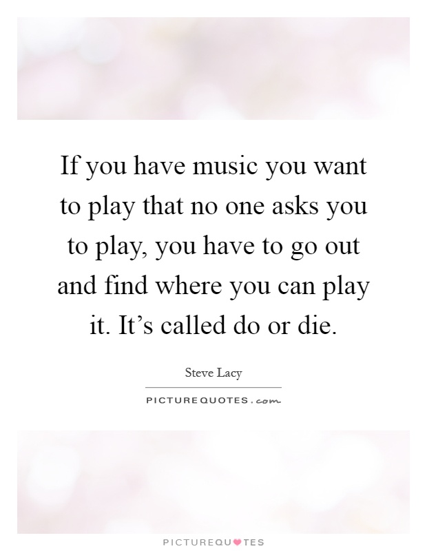 If you have music you want to play that no one asks you to play, you have to go out and find where you can play it. It's called do or die Picture Quote #1