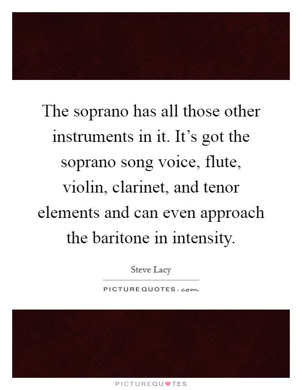The soprano has all those other instruments in it. It's got the soprano song voice, flute, violin, clarinet, and tenor elements and can even approach the baritone in intensity Picture Quote #1