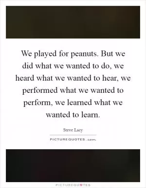 We played for peanuts. But we did what we wanted to do, we heard what we wanted to hear, we performed what we wanted to perform, we learned what we wanted to learn Picture Quote #1