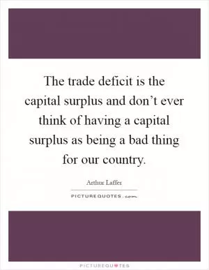 The trade deficit is the capital surplus and don’t ever think of having a capital surplus as being a bad thing for our country Picture Quote #1