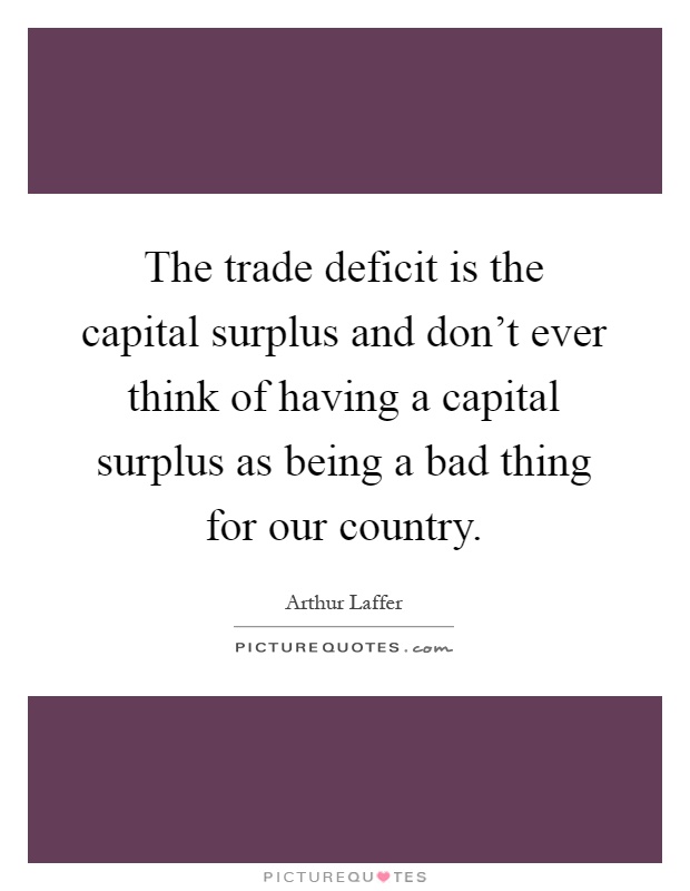 The trade deficit is the capital surplus and don't ever think of having a capital surplus as being a bad thing for our country Picture Quote #1