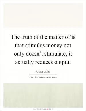 The truth of the matter of is that stimulus money not only doesn’t stimulate; it actually reduces output Picture Quote #1