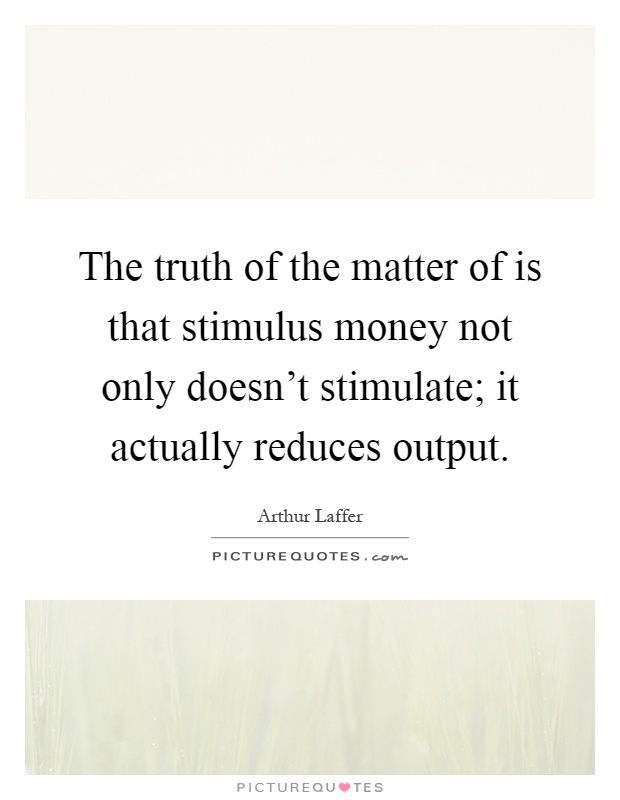 The truth of the matter of is that stimulus money not only doesn't stimulate; it actually reduces output Picture Quote #1
