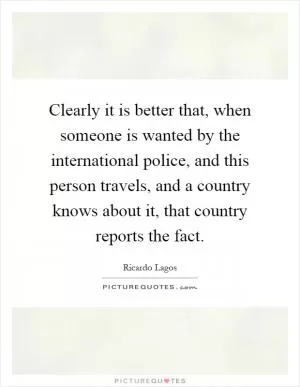 Clearly it is better that, when someone is wanted by the international police, and this person travels, and a country knows about it, that country reports the fact Picture Quote #1