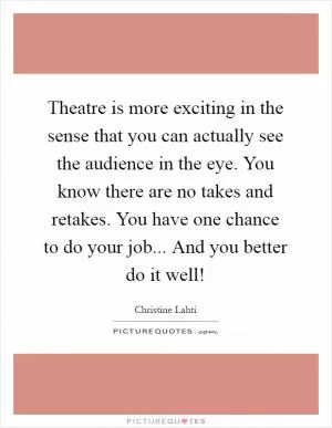 Theatre is more exciting in the sense that you can actually see the audience in the eye. You know there are no takes and retakes. You have one chance to do your job... And you better do it well! Picture Quote #1