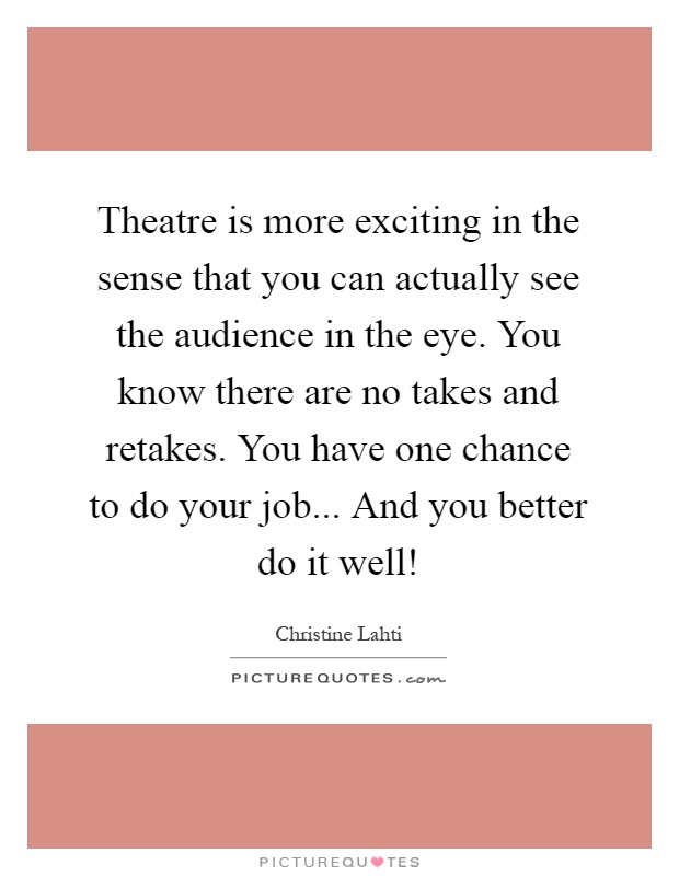 Theatre is more exciting in the sense that you can actually see the audience in the eye. You know there are no takes and retakes. You have one chance to do your job... And you better do it well! Picture Quote #1