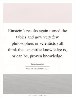 Einstein’s results again turned the tables and now very few philosophers or scientists still think that scientific knowledge is, or can be, proven knowledge Picture Quote #1