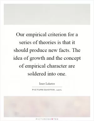 Our empirical criterion for a series of theories is that it should produce new facts. The idea of growth and the concept of empirical character are soldered into one Picture Quote #1
