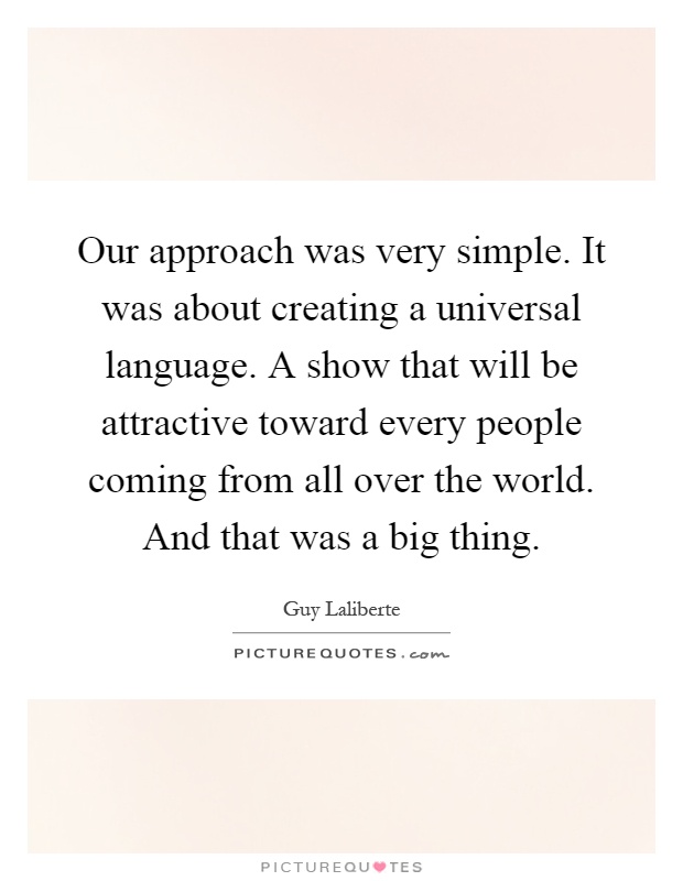 Our approach was very simple. It was about creating a universal language. A show that will be attractive toward every people coming from all over the world. And that was a big thing Picture Quote #1