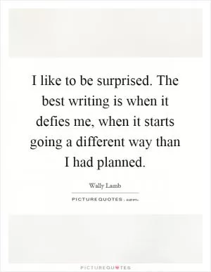 I like to be surprised. The best writing is when it defies me, when it starts going a different way than I had planned Picture Quote #1
