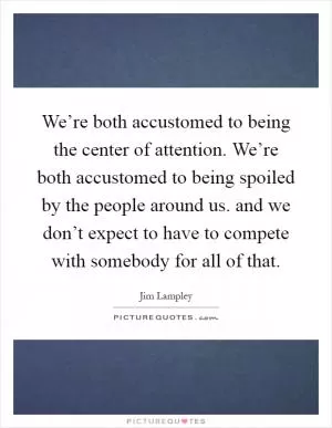 We’re both accustomed to being the center of attention. We’re both accustomed to being spoiled by the people around us. and we don’t expect to have to compete with somebody for all of that Picture Quote #1