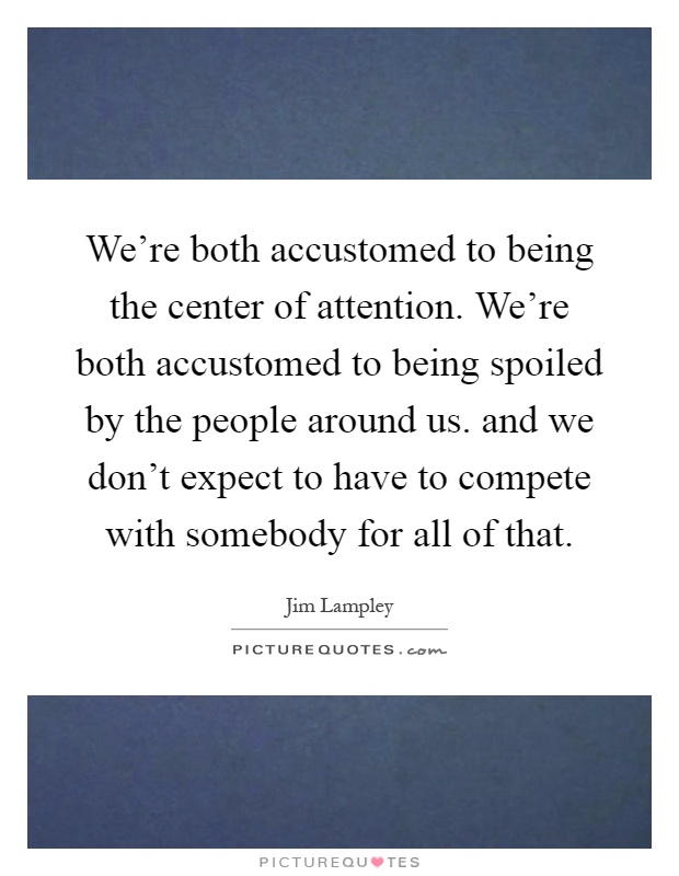 We're both accustomed to being the center of attention. We're both accustomed to being spoiled by the people around us. and we don't expect to have to compete with somebody for all of that Picture Quote #1