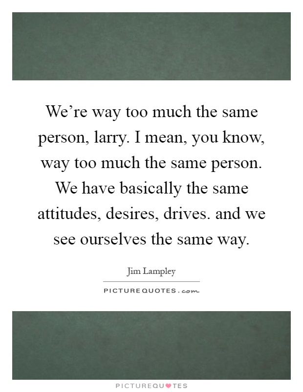 We're way too much the same person, larry. I mean, you know, way too much the same person. We have basically the same attitudes, desires, drives. and we see ourselves the same way Picture Quote #1