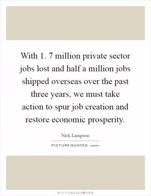 With 1. 7 million private sector jobs lost and half a million jobs shipped overseas over the past three years, we must take action to spur job creation and restore economic prosperity Picture Quote #1